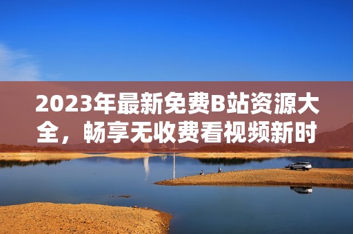 2023年最新免费B站资源大全，畅享无收费看视频新时代