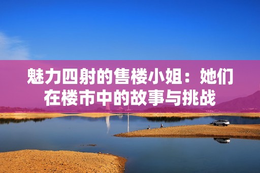 魅力四射的售楼小姐：她们在楼市中的故事与挑战