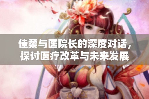 佳柔与医院长的深度对话，探讨医疗改革与未来发展