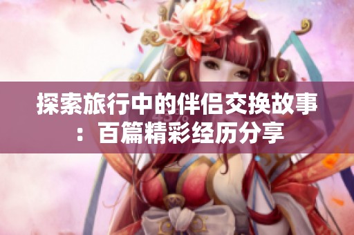 探索旅行中的伴侣交换故事：百篇精彩经历分享