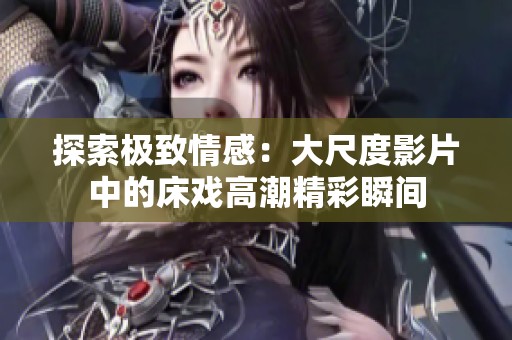 探索极致情感：大尺度影片中的床戏高潮精彩瞬间