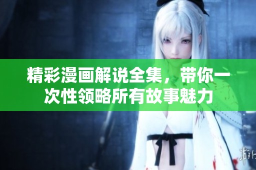 精彩漫画解说全集，带你一次性领略所有故事魅力
