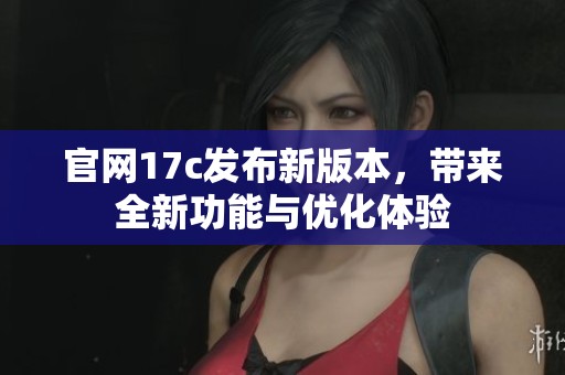 官网17c发布新版本，带来全新功能与优化体验
