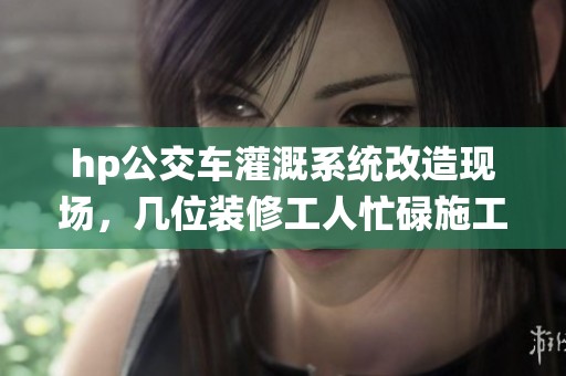 hp公交车灌溉系统改造现场，几位装修工人忙碌施工中