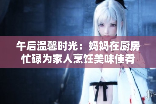 午后温馨时光：妈妈在厨房忙碌为家人烹饪美味佳肴