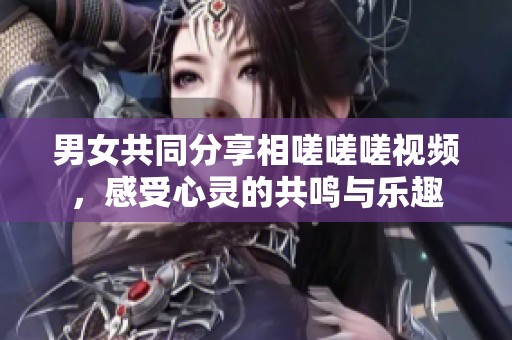 男女共同分享相嗟嗟嗟视频，感受心灵的共鸣与乐趣