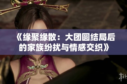 《缘聚缘散：大团圆结局后的家族纷扰与情感交织》