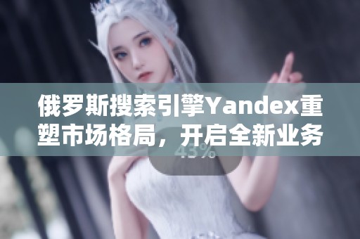 俄罗斯搜索引擎Yandex重塑市场格局，开启全新业务模式