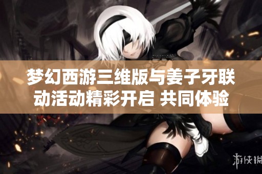 梦幻西游三维版与姜子牙联动活动精彩开启 共同体验奇幻冒险之旅