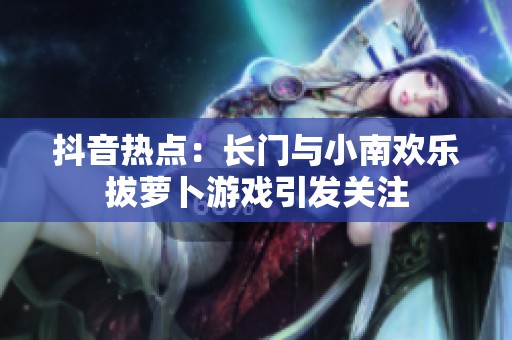 抖音热点：长门与小南欢乐拔萝卜游戏引发关注