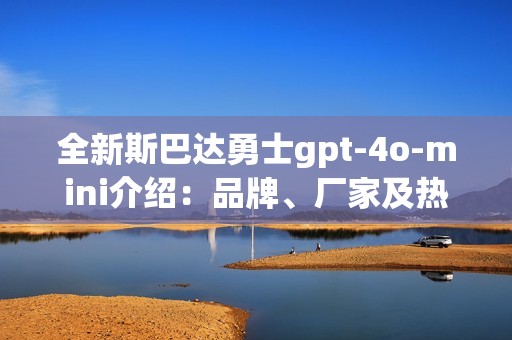 全新斯巴达勇士gpt-4o-mini介绍：品牌、厂家及热门讨论汇总