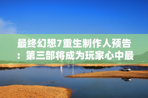 最终幻想7重生制作人预告：第三部将成为玩家心中最爱的游戏之一