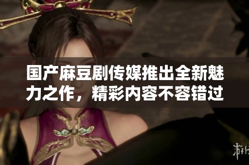 国产麻豆剧传媒推出全新魅力之作，精彩内容不容错过