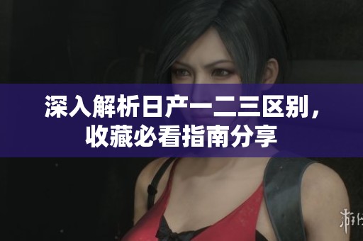 深入解析日产一二三区别，收藏必看指南分享