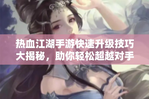热血江湖手游快速升级技巧大揭秘，助你轻松超越对手