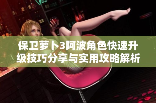 保卫萝卜3阿波角色快速升级技巧分享与实用攻略解析