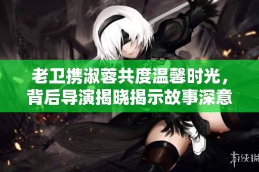 老卫携淑蓉共度温馨时光，背后导演揭晓揭示故事深意