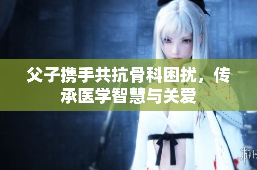 父子携手共抗骨科困扰，传承医学智慧与关爱