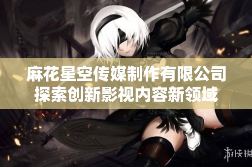麻花星空传媒制作有限公司探索创新影视内容新领域