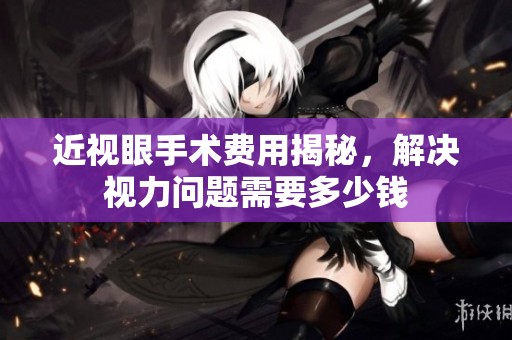 近视眼手术费用揭秘，解决视力问题需要多少钱