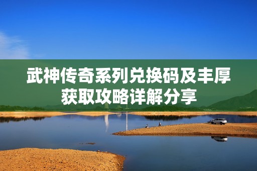 武神传奇系列兑换码及丰厚获取攻略详解分享