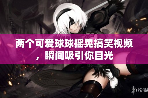 两个可爱球球摇晃搞笑视频，瞬间吸引你目光