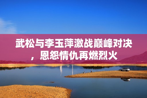 武松与李玉萍激战巅峰对决，恩怨情仇再燃烈火