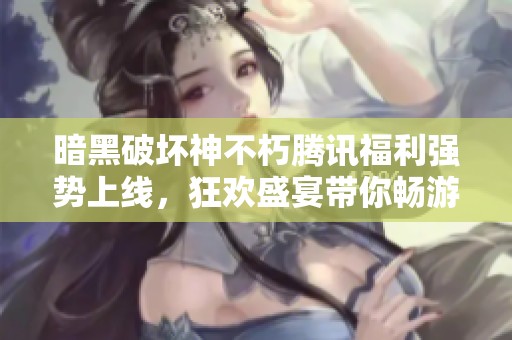 暗黑破坏神不朽腾讯福利强势上线，狂欢盛宴带你畅游游戏世界