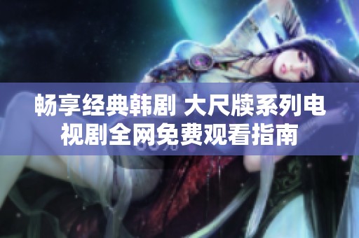 畅享经典韩剧 大尺牍系列电视剧全网免费观看指南