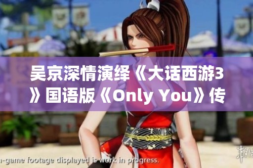 吴京深情演绎《大话西游3》国语版《Only You》传递无限情感