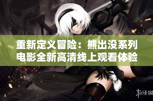 重新定义冒险：熊出没系列电影全新高清线上观看体验