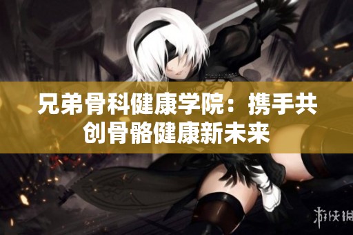 兄弟骨科健康学院：携手共创骨骼健康新未来