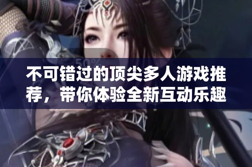 不可错过的顶尖多人游戏推荐，带你体验全新互动乐趣