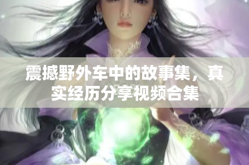 震撼野外车中的故事集，真实经历分享视频合集