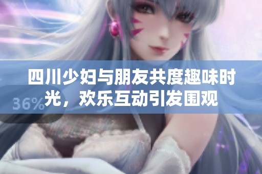 四川少妇与朋友共度趣味时光，欢乐互动引发围观