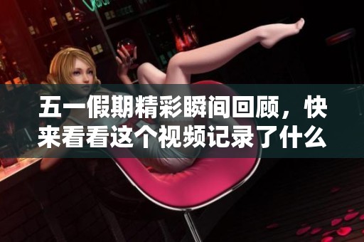 五一假期精彩瞬间回顾，快来看看这个视频记录了什么！