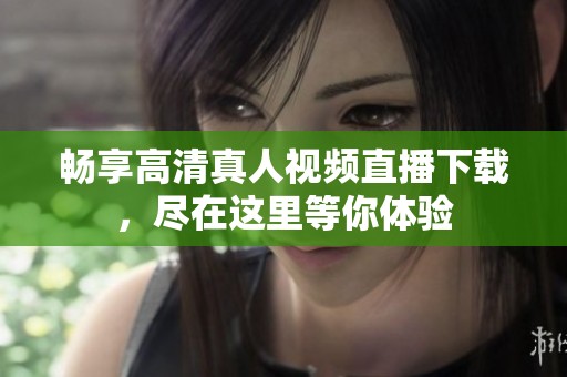 畅享高清真人视频直播下载，尽在这里等你体验
