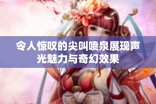 令人惊叹的尖叫喷泉展现声光魅力与奇幻效果
