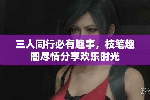 三人同行必有趣事，枝笔趣阁尽情分享欢乐时光