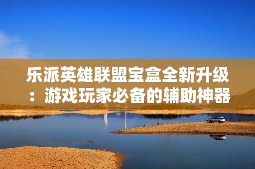 乐派英雄联盟宝盒全新升级：游戏玩家必备的辅助神器与攻略助手