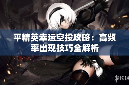 平精英幸运空投攻略：高频率出现技巧全解析