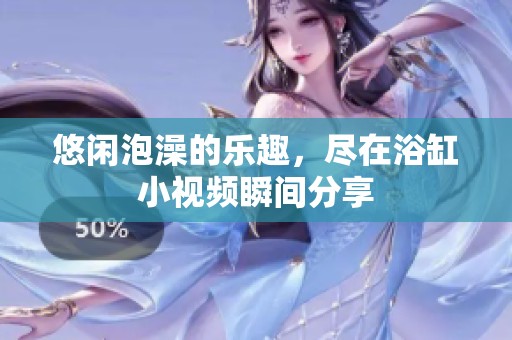 悠闲泡澡的乐趣，尽在浴缸小视频瞬间分享