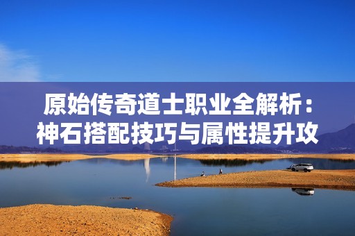 原始传奇道士职业全解析：神石搭配技巧与属性提升攻略