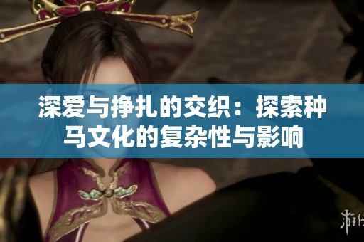 深爱与挣扎的交织：探索种马文化的复杂性与影响