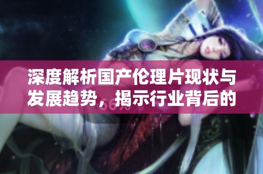 深度解析国产伦理片现状与发展趋势，揭示行业背后的秘密
