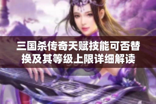 三国杀传奇天赋技能可否替换及其等级上限详细解读