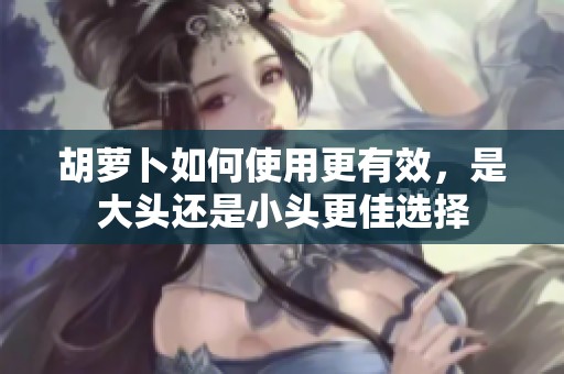 胡萝卜如何使用更有效，是大头还是小头更佳选择