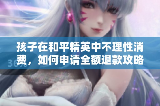 孩子在和平精英中不理性消费，如何申请全额退款攻略