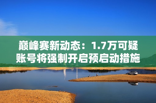 巅峰赛新动态：1.7万可疑账号将强制开启预启动措施