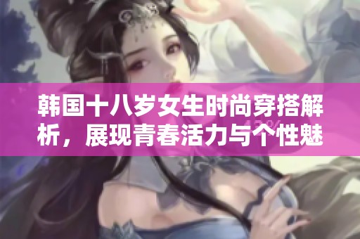 韩国十八岁女生时尚穿搭解析，展现青春活力与个性魅力